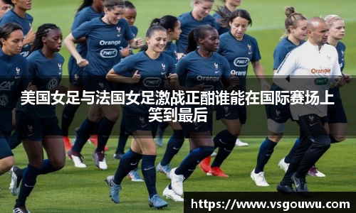 美国女足与法国女足激战正酣谁能在国际赛场上笑到最后
